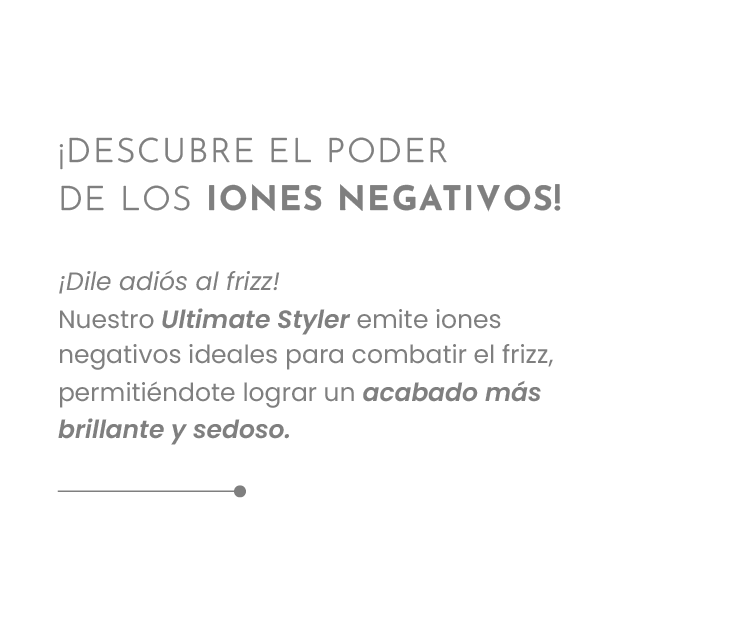 ¡DESCUBRE EL PODER DE LOS IONES NEGATIVOS! ¡Dile adiós al frizz! Nuestro Ultimate Styler emite iones negativos ideales para combatir el frizz, permitiéndote lograr un acabado más brillante y sedoso.